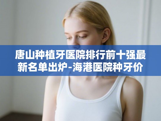 唐山种植牙医院排行前十强最新名单出炉-海港医院种牙价格亲民受青睐