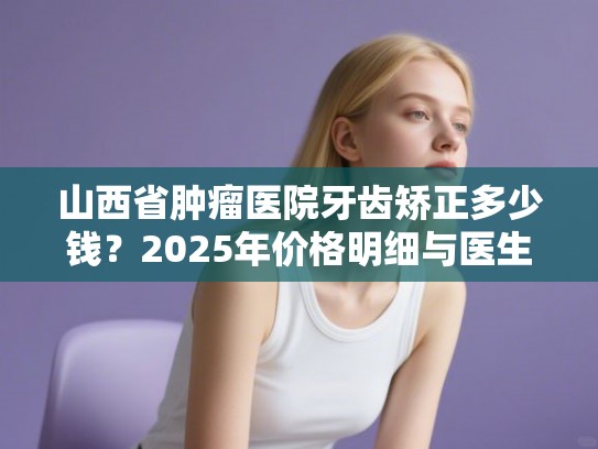山西省肿瘤医院牙齿矫正多少钱？2025年价格明细与医生技术深度评测