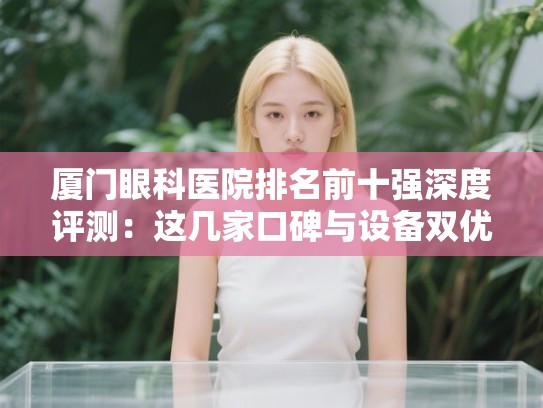 厦门眼科医院排名前十强深度评测:这几家口碑与设备双优值得收藏 厦门眼科医院排名前十强深度评测:这几家口碑与设备双优值得收藏