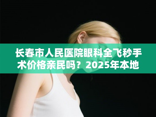 长春市人民医院眼科全飞秒手术价格亲民吗？2025年本地眼科医院排名与口碑全解析