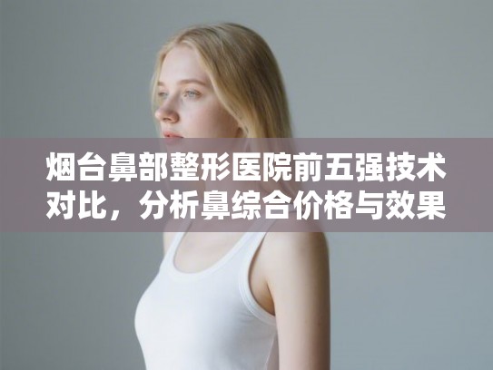 烟台鼻部整形医院前五强技术对比,分析鼻综合价格与效果的平衡点 烟台鼻部整形医院前五强技术对比,分析鼻综合价格与效果的平衡点
