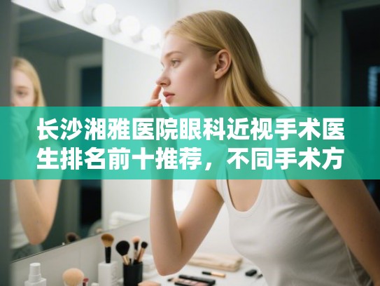 长沙湘雅医院眼科近视手术医生排名前十推荐,不同手术方式价格全解析 长沙湘雅医院眼科近视手术医生排名前十推荐,不同手术方式价格全解析