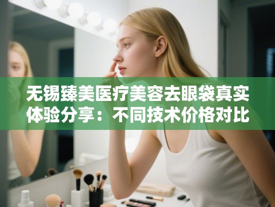 无锡臻美医疗美容去眼袋真实体验分享：不同技术价格对比与医生选择攻略