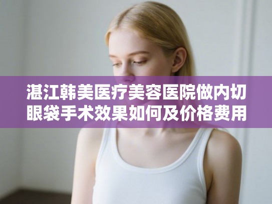 湛江韩美医疗美容医院做内切眼袋手术效果如何及价格费用全解析