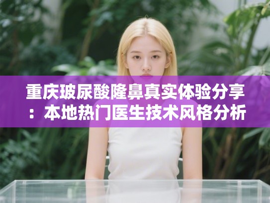 重庆玻尿酸隆鼻真实体验分享：本地热门医生技术风格分析与价格费用完整揭秘