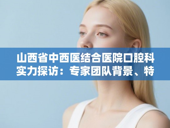 山西省中西医结合医院口腔科实力探访：专家团队背景、特色项目与市民真实评价汇总
