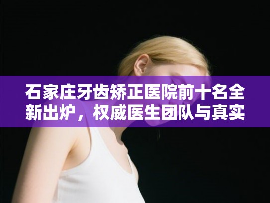 石家庄牙齿矫正医院前十名全新出炉，权威医生团队与真实价格大公开