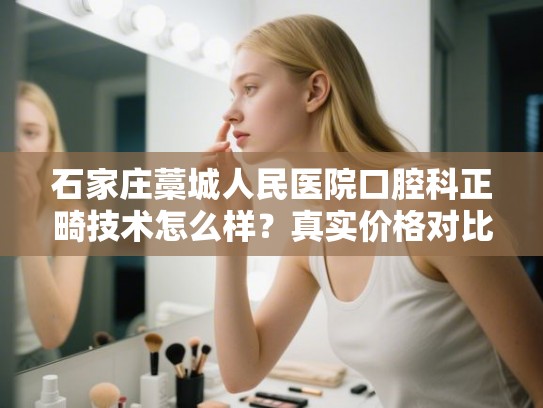 石家庄藁城人民医院口腔科正畸技术怎么样？真实价格对比与医生专长解析