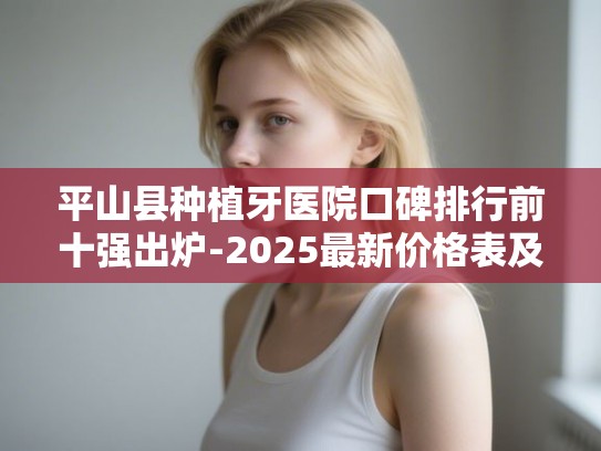 平山县种植牙医院口碑排行前十强出炉-2025最新价格表及避坑指南