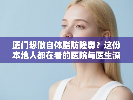 厦门想做自体脂肪隆鼻？这份本地人都在看的医院与医生深度剖析指南请收好