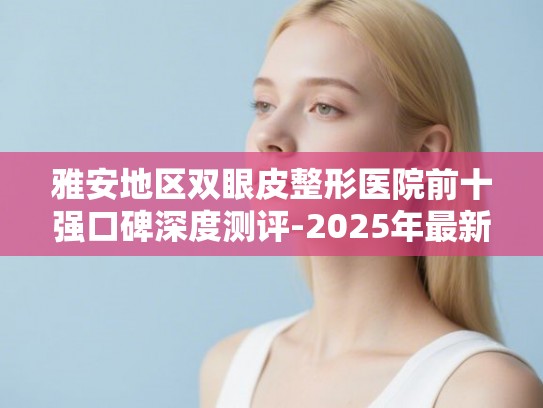 雅安地区双眼皮整形医院前十强口碑深度测评-2025年最新版价格与技术分析