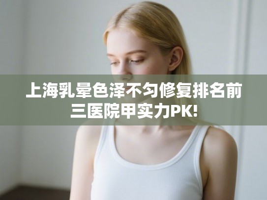 上海乳晕色泽不匀修复排名前三医院甲实力PK!