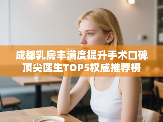 成都乳房丰满度提升手术口碑顶尖医生TOP5权威推荐榜