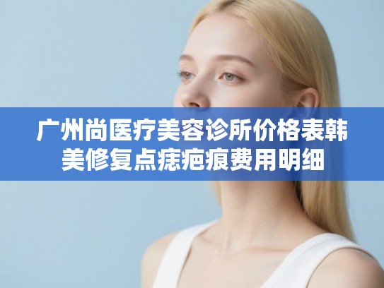 广州尚医疗美容诊所价格表韩美修复点痣疤痕费用明细