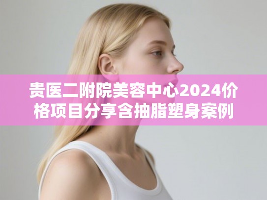 贵医二附院美容中心2024价格项目分享含抽脂塑身案例 贵医二附院美容中心2024价格项目分享含抽脂塑身案例