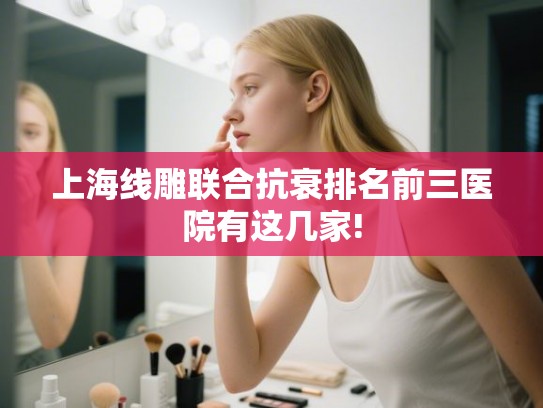 上海线雕联合抗衰排名前三医院有这几家! 上海线雕联合抗衰排名前三医院有这几家!