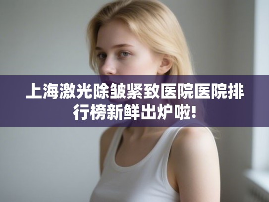 上海激光除皱紧致医院医院排行榜新鲜出炉啦! 上海激光除皱紧致医院医院排行榜新鲜出炉啦!