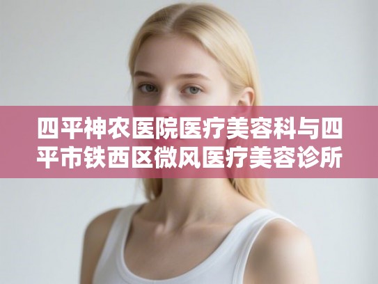 四平神农医院医疗美容科与四平市铁西区微风医疗美容诊所评价对比