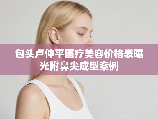 包头卢仲平医疗美容价格表曝光附鼻尖成型案例