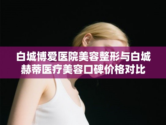白城博爱医院美容整形与白城赫蒂医疗美容口碑价格对比