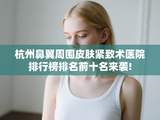 杭州鼻翼周围皮肤紧致术医院排行榜排名前十名来袭!
