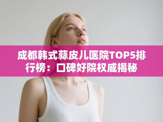 成都韩式蒜皮儿医院TOP5排行榜：口碑好院权威揭秘