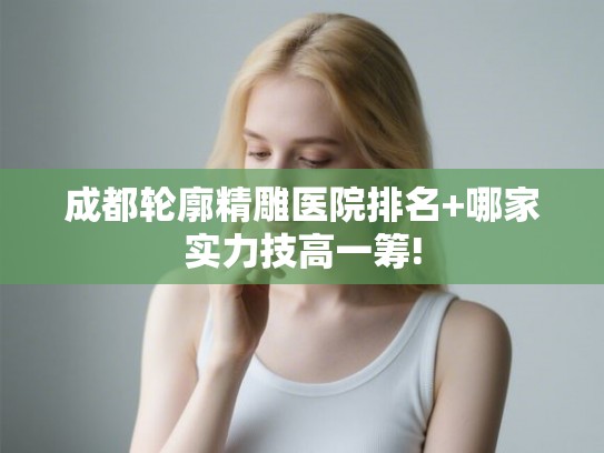 成都轮廓精雕医院排名+哪家实力技高一筹!