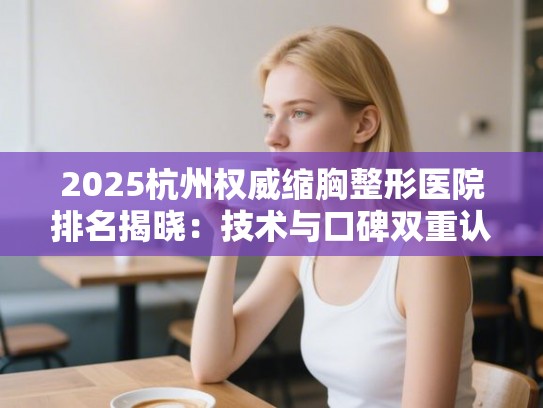 2025杭州权威缩胸整形医院排名揭晓：技术与口碑双重认证榜单