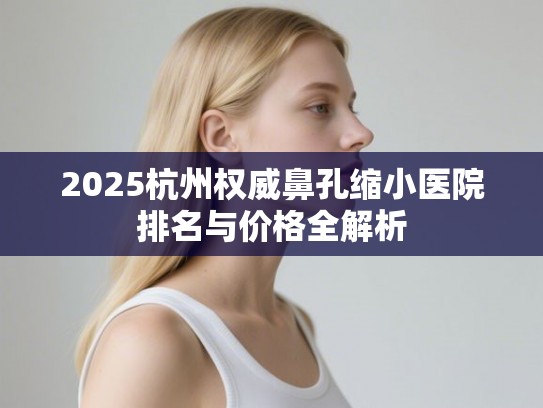 2025杭州权威鼻孔缩小医院排名与价格全解析