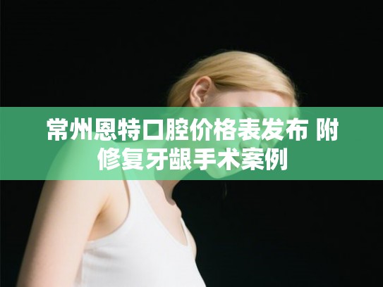 常州恩特口腔价格表发布 附修复牙龈手术案例