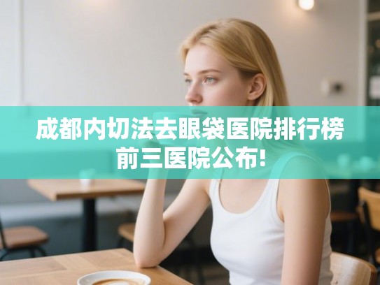 成都内切法去眼袋医院排行榜前三医院公布!