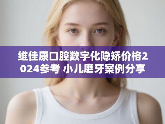 维佳康口腔数字化隐矫价格2024参考 小儿磨牙案例分享