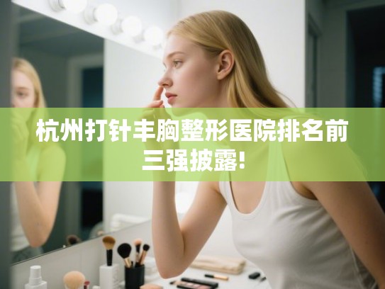 杭州打针丰胸整形医院排名前三强披露!