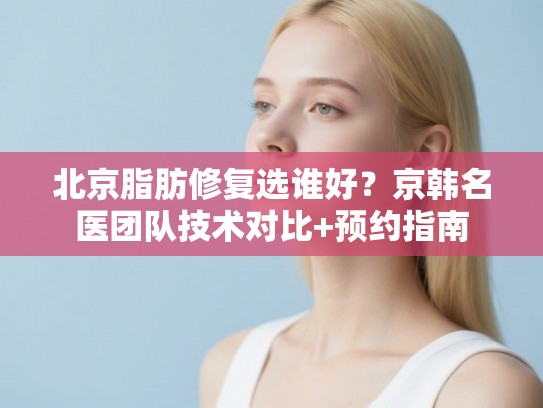 北京脂肪修复选谁好？京韩名医团队技术对比+预约指南