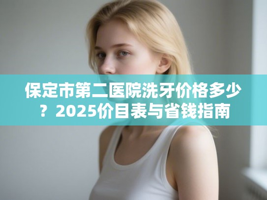 保定市第二医院洗牙价格多少？2025价目表与省钱指南