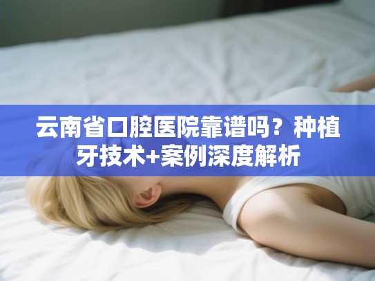云南省口腔医院靠谱吗？种植牙技术+案例深度解析