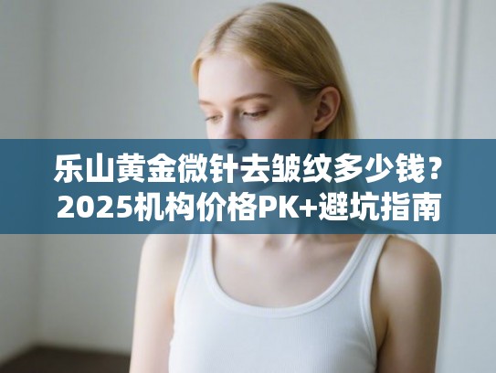 乐山黄金微针去皱纹多少钱？2025机构价格PK+避坑指南