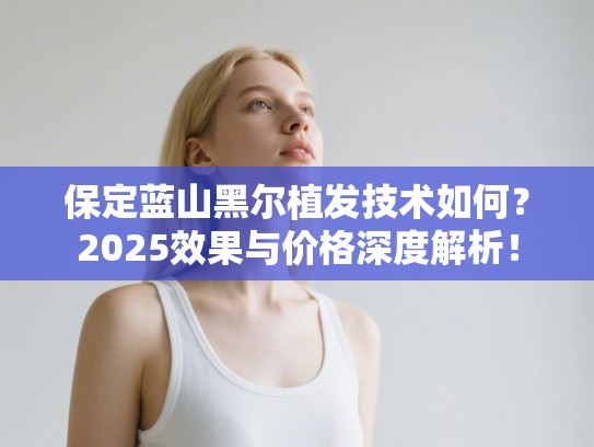 保定蓝山黑尔植发技术如何？2025效果与价格深度解析！