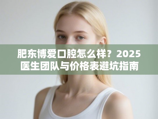 肥东博爱口腔怎么样？2025医生团队与价格表避坑指南