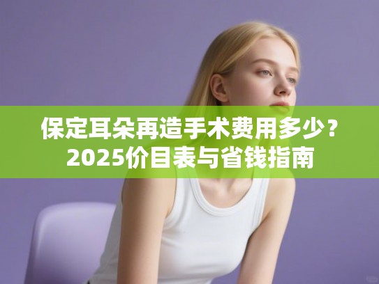保定耳朵再造手术费用多少？2025价目表与省钱指南