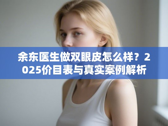 余东医生做双眼皮怎么样？2025价目表与真实案例解析