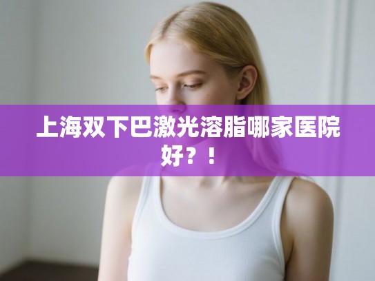 上海双下巴激光溶脂哪家医院好？!