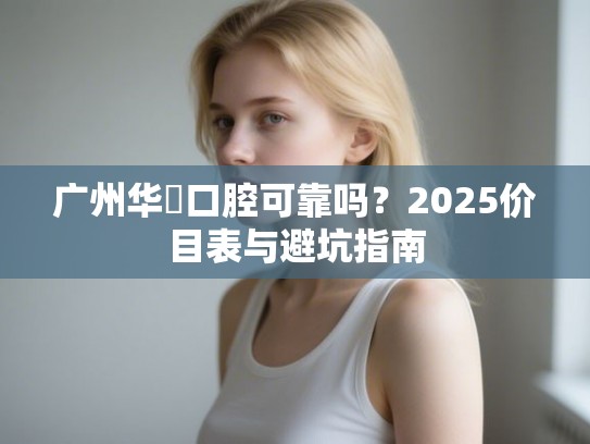 广州华煕口腔可靠吗？2025价目表与避坑指南