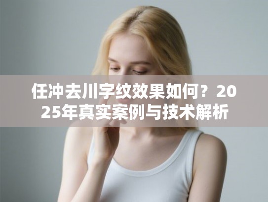 任冲去川字纹效果如何？2025年真实案例与技术解析