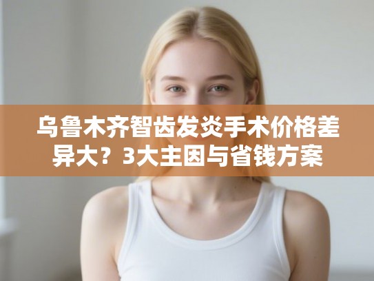 乌鲁木齐智齿发炎手术价格差异大？3大主因与省钱方案