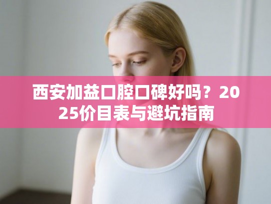 西安加益口腔口碑好吗？2025价目表与避坑指南
