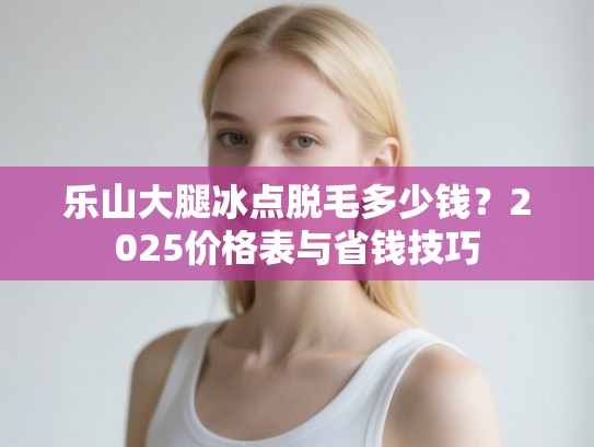 乐山大腿冰点脱毛多少钱？2025价格表与省钱技巧