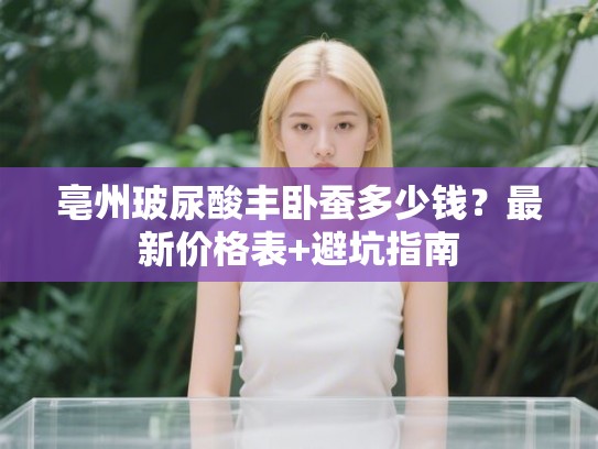亳州玻尿酸丰卧蚕多少钱？最新价格表+避坑指南