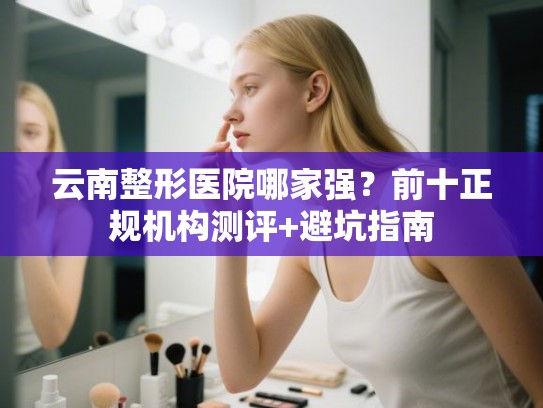 云南整形医院哪家强？前十正规机构测评+避坑指南