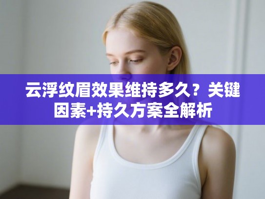 云浮纹眉效果维持多久？关键因素+持久方案全解析